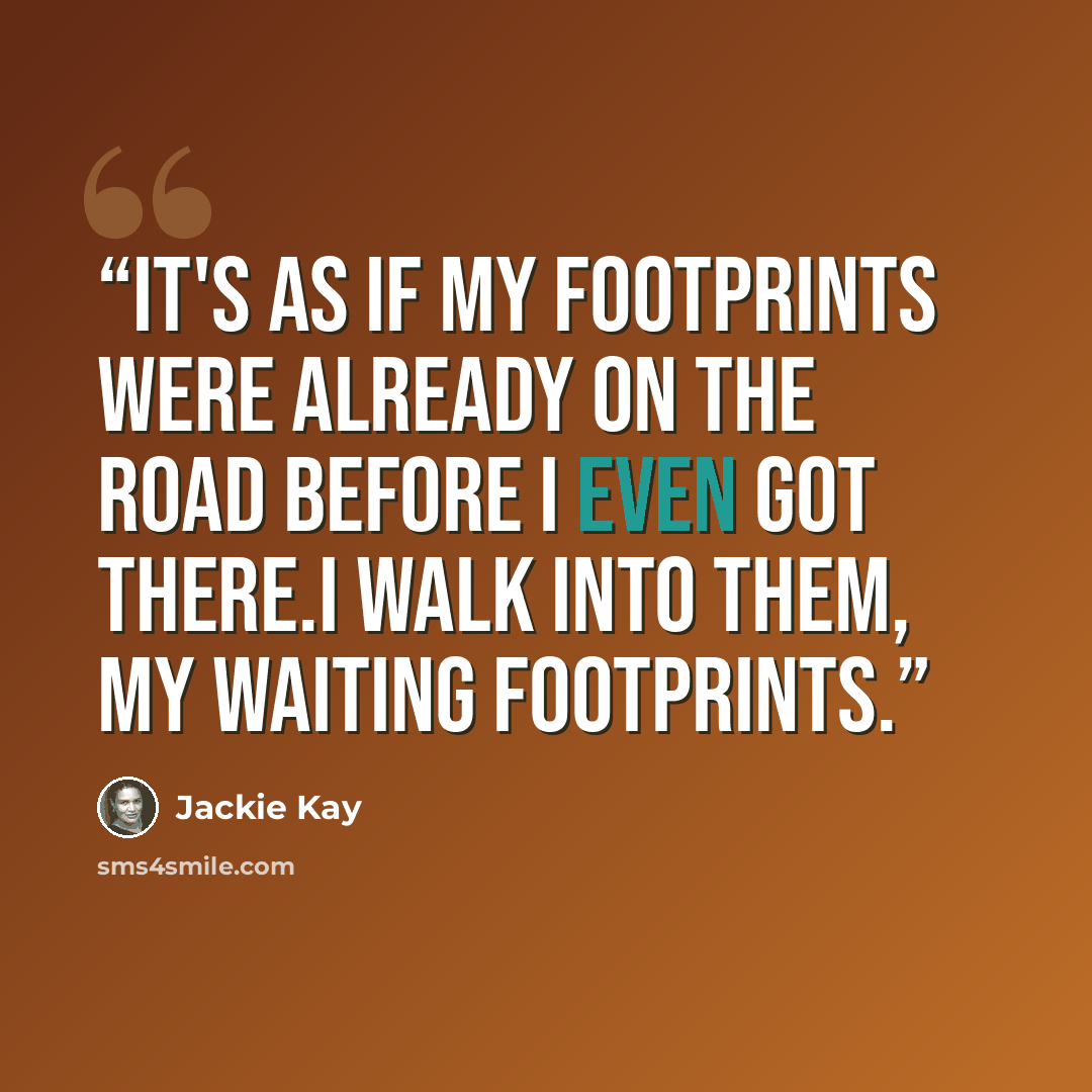 “It's as if my footprints were already on the road before I even got there.I walk into them, my waiting footprints.” quote by jackie kay