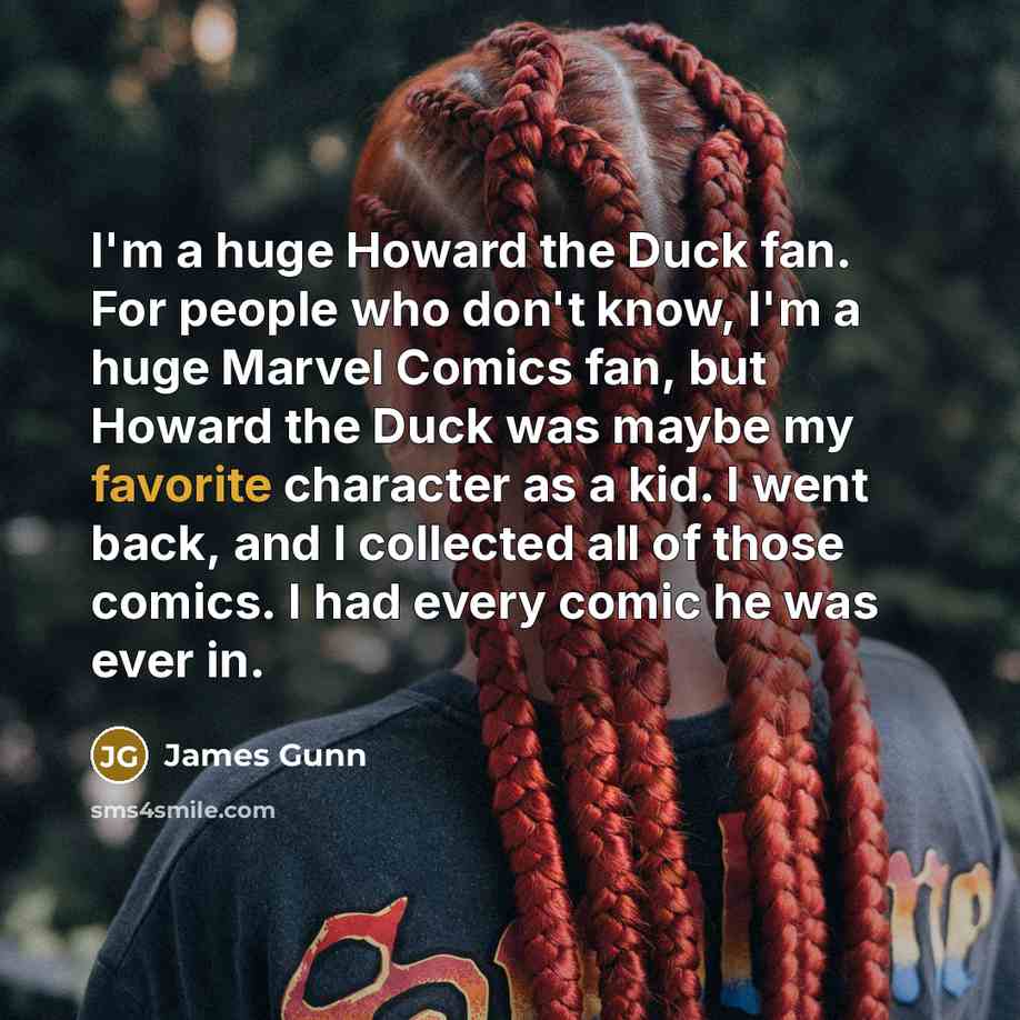 “I'm a huge Howard the Duck fan. For people who don't know, I'm a huge Marvel Comics fan, but Howard the Duck was maybe my favorite character as a kid. I went back, and I collected all of those comics. I had every comic he was ever in.” quote by James Gunn