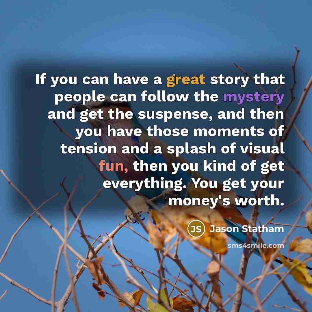 “If you can have a great story that people can follow the mystery and get the suspense, and then you have those moments of tension and a splash of visual fun, then you kind of get everything. You get your money's worth.” quote by Jason Statham