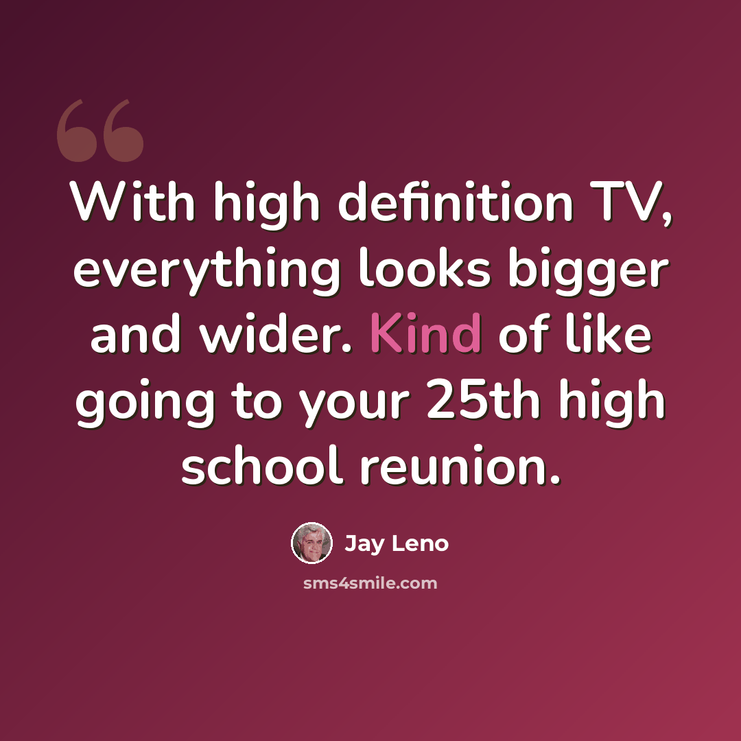 “With high definition TV, everything looks bigger and wider. Kind of like going to your 25th high school reunion.” quote by Jay Leno