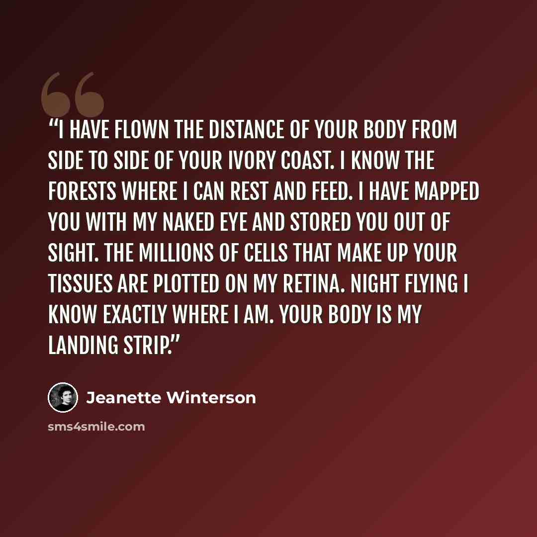“I have flown the distance of your body from side to side of your ivory coast. I know the forests where I can rest and feed. I have mapped you with my naked eye and stored you out of sight. The millions of cells that make up your tissues are plotted on my retina. Night flying I know exactly where I…” quote by Jeanette Winterson