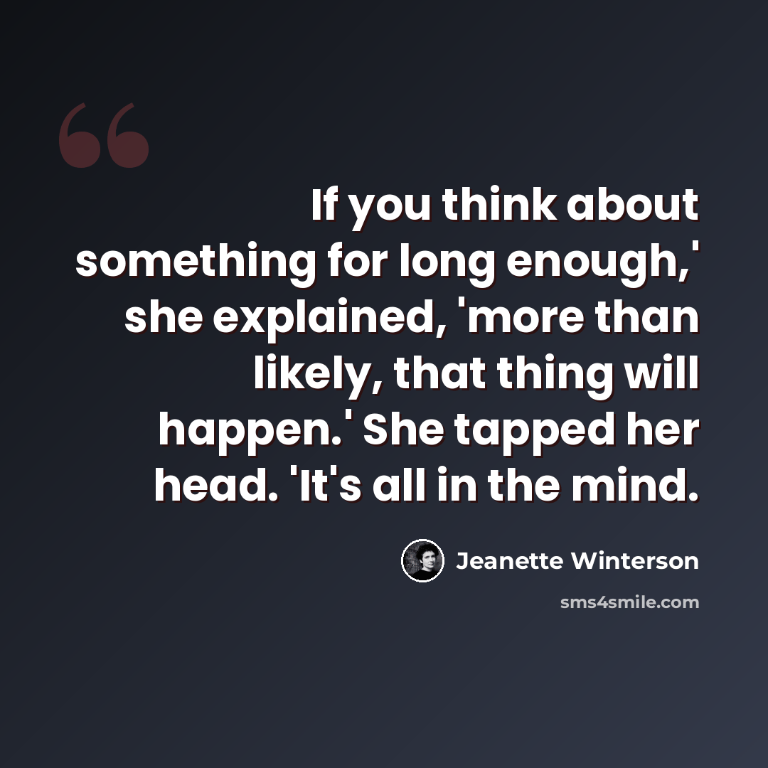“If you think about something for long enough,' she explained, 'more than likely, that thing will happen.' She tapped her head. 'It's all in the mind.” quote by Jeanette Winterson