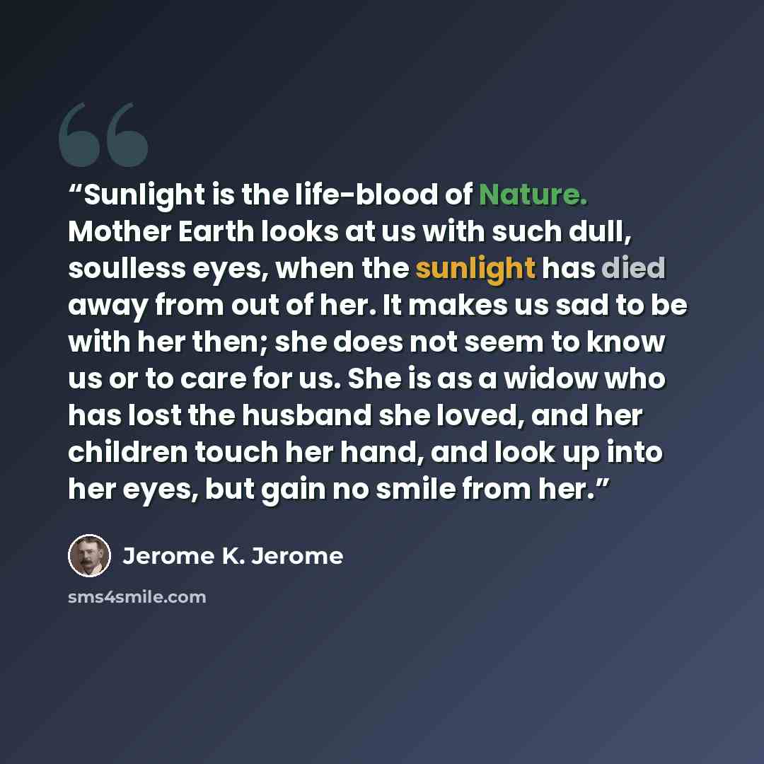 “Sunlight is the life-blood of Nature. Mother Earth looks at us with such dull, soulless eyes, when the sunlight has died away from out of her. It makes us sad to be with her then; she does not seem to know us or to care for us. She is as a widow who has lost the husband she loved, and her children…” quote by Jerome K. Jerome