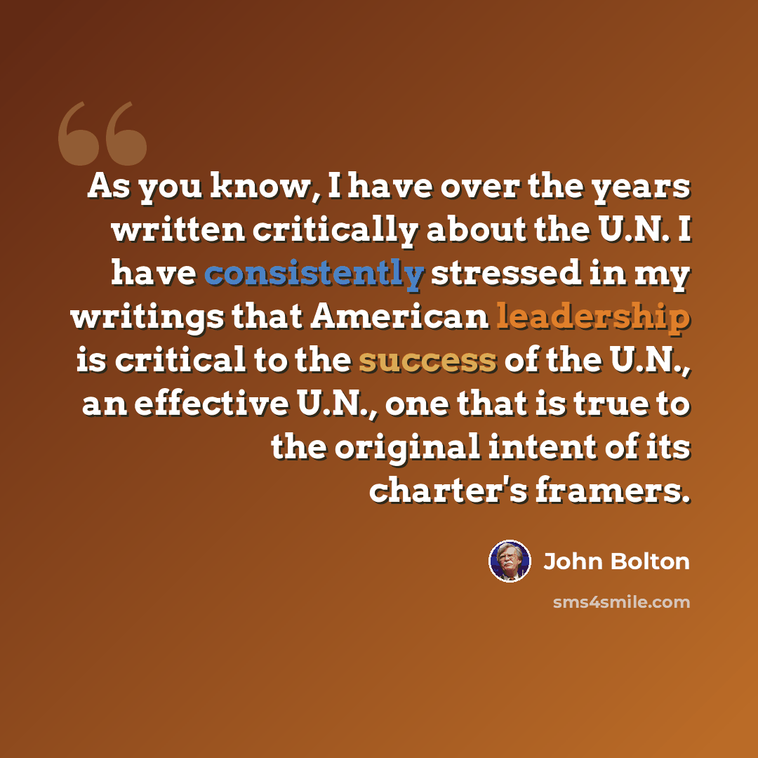 “As you know, I have over the years written critically about the U.N. I have consistently stressed in my writings that American leadership is critical to the success of the U.N., an effective U.N., one that is true to the original intent of its charter's framers.” quote by John Bolton