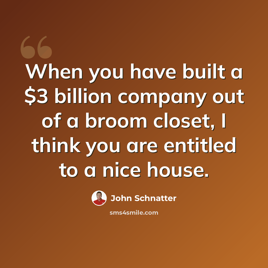 “When you have built a $3 billion company out of a broom closet, I think you are entitled to a nice house.” quote by John Schnatter