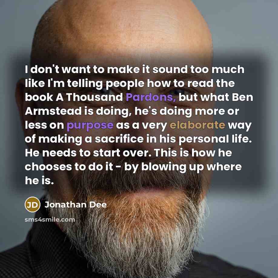 “I don't want to make it sound too much like I'm telling people how to read the book A Thousand Pardons, but what Ben Armstead is doing, he's doing more or less on purpose as a very elaborate way of making a sacrifice in his personal life. He needs to start over. This is how he chooses to do it…” quote by Jonathan Dee