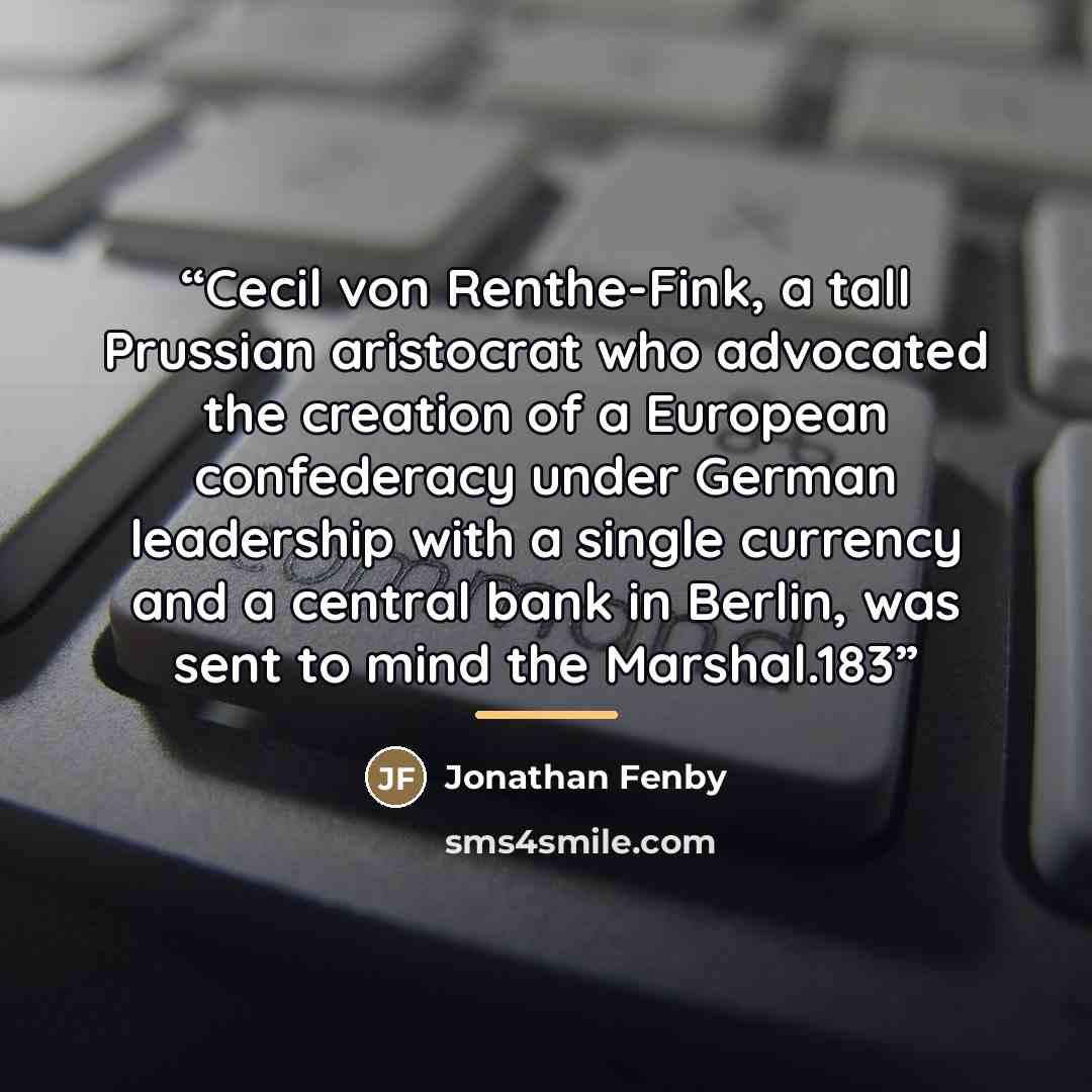 “Cecil von Renthe-Fink, a tall Prussian aristocrat who advocated the creation of a European confederacy under German leadership with a single currency and a central bank in Berlin, was sent to mind the Marshal.183” quote by Jonathan Fenby