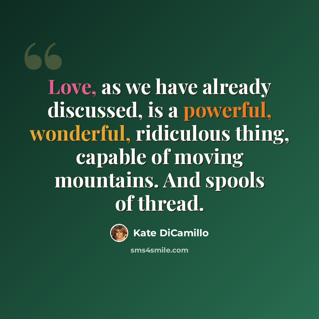 “Love, as we have already discussed, is a powerful, wonderful, ridiculous thing, capable of moving mountains. And spools of thread.” quote by Kate DiCamillo