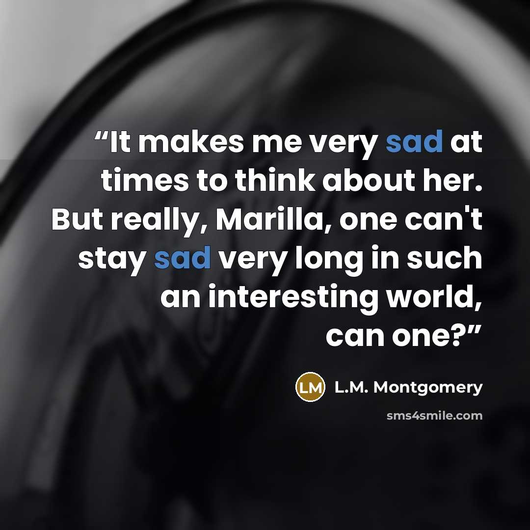 “It makes me very sad at times to think about her. But really, Marilla, one can't stay sad very long in such an interesting world, can one?” quote by L.M. Montgomery