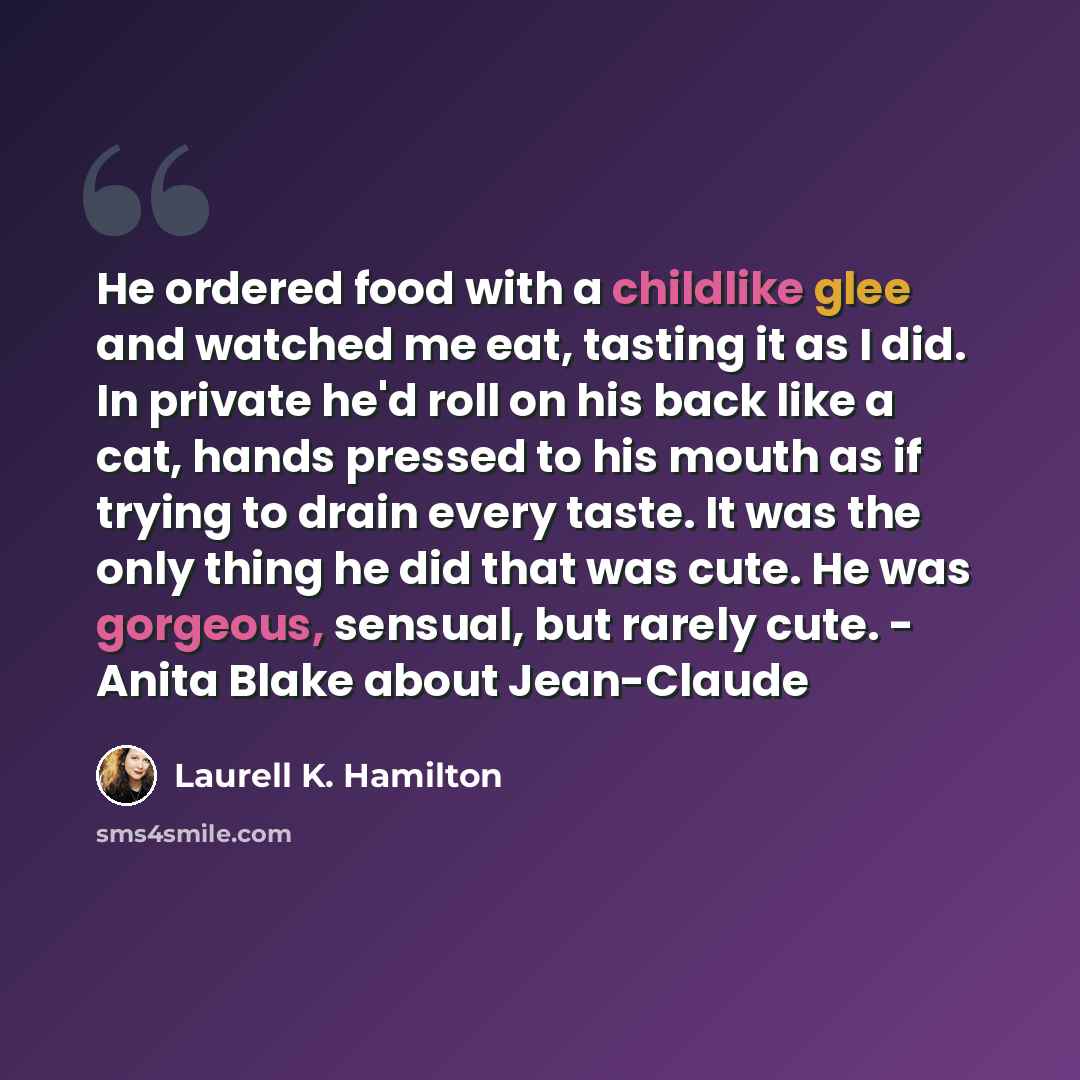 “He ordered food with a childlike glee and watched me eat, tasting it as I did. In private he'd roll on his back like a cat, hands pressed to his mouth as if trying to drain every taste. It was the only thing he did that was cute. He was gorgeous, sensual, but rarely cute. - Anita Blake about…” quote by Laurell K. Hamilton