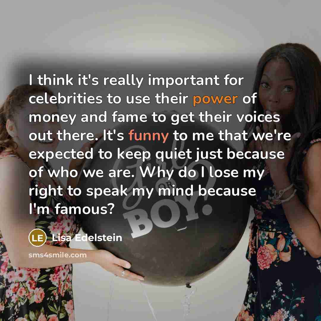 “I think it's really important for celebrities to use their power of money and fame to get their voices out there. It's funny to me that we're expected to keep quiet just because of who we are. Why do I lose my right to speak my mind because I'm famous?” quote by Lisa Edelstein