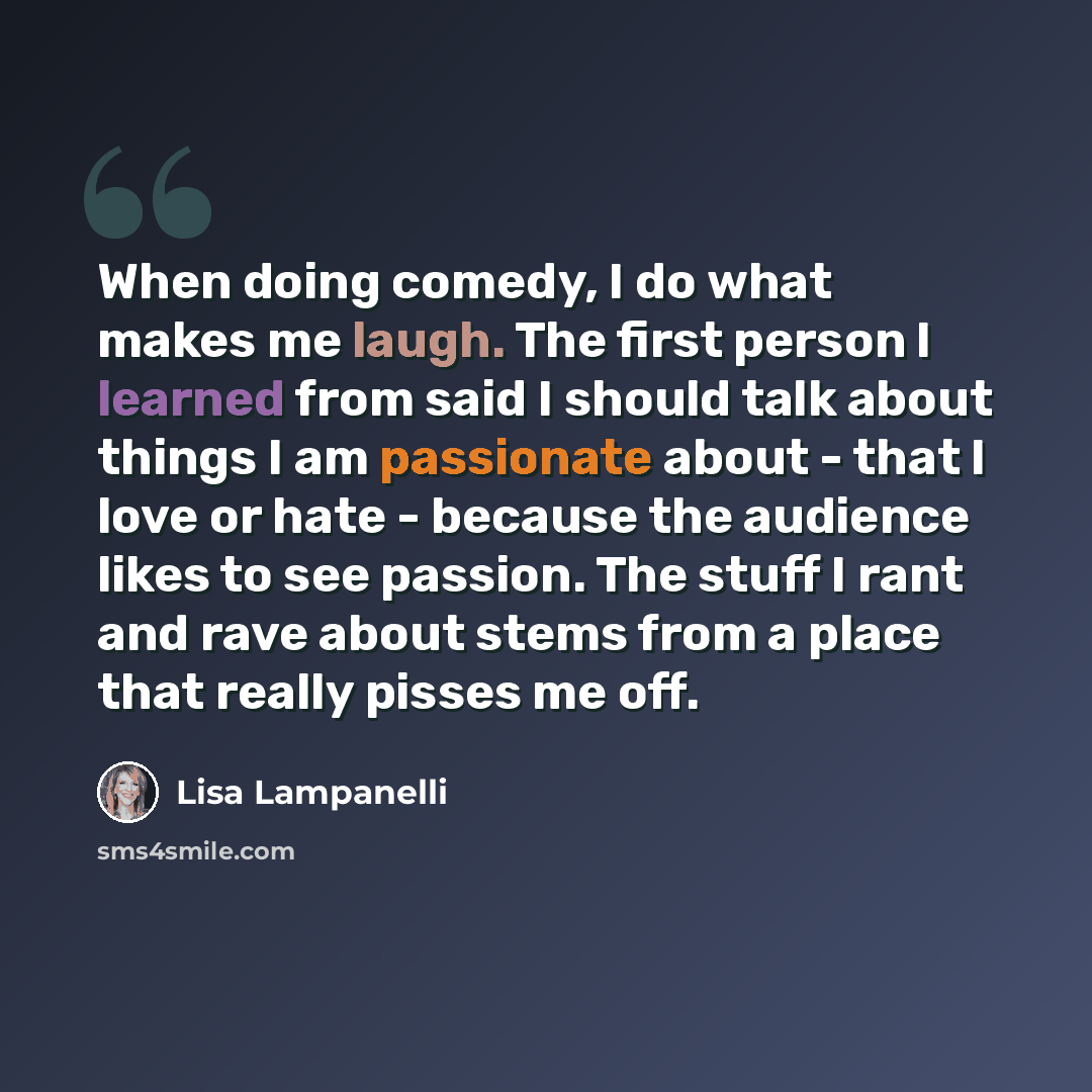 “When doing comedy, I do what makes me laugh. The first person I learned from said I should talk about things I am passionate about - that I love or hate - because the audience likes to see passion. The stuff I rant and rave about stems from a place that really pisses me off.” quote by Lisa Lampanelli
