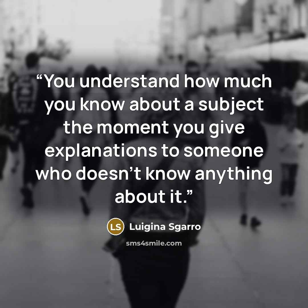 “You understand how much you know about a subject the moment you give explanations to someone who doesn't know anything about it.” quote by Luigina Sgarro