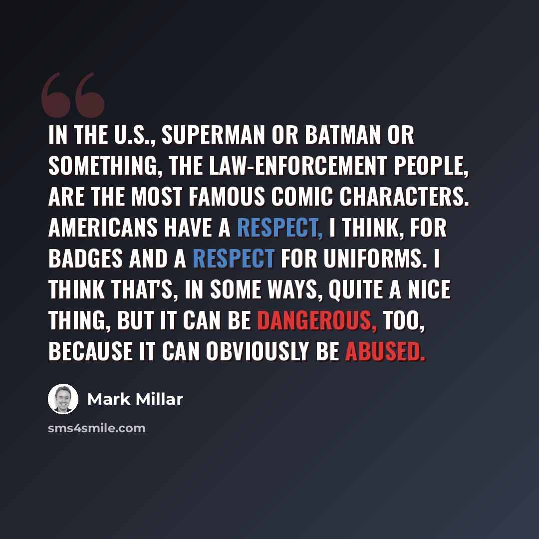 “In the U.S., Superman or Batman or something, the law-enforcement people, are the most famous comic characters. Americans have a respect, I think, for badges and a respect for uniforms. I think that's, in some ways, quite a nice thing, but it can be dangerous, too, because it can obviously be…” quote by Mark Millar