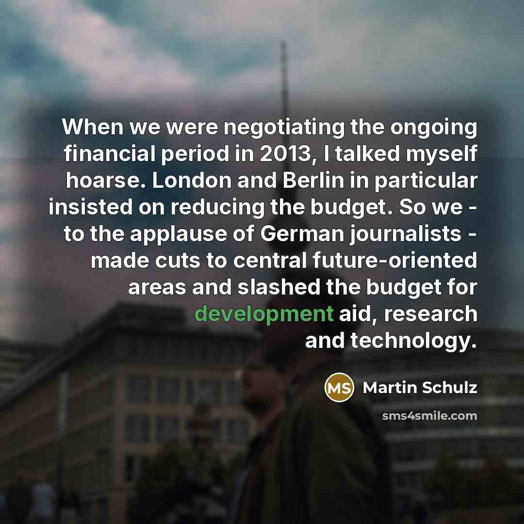 “When we were negotiating the ongoing financial period in 2013, I talked myself hoarse. London and Berlin in particular insisted on reducing the budget. So we - to the applause of German journalists - made cuts to central future-oriented areas and slashed the budget for development aid, research…” quote by Martin Schulz