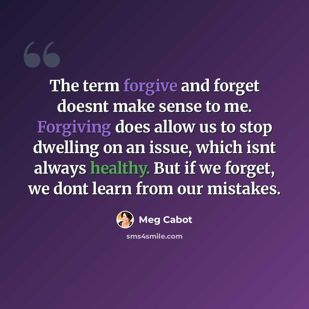 “The term forgive and forget doesnt make sense to me. Forgiving does allow us to stop dwelling on an issue, which isnt always healthy. But if we forget, we dont learn from our mistakes.” quote by Meg Cabot