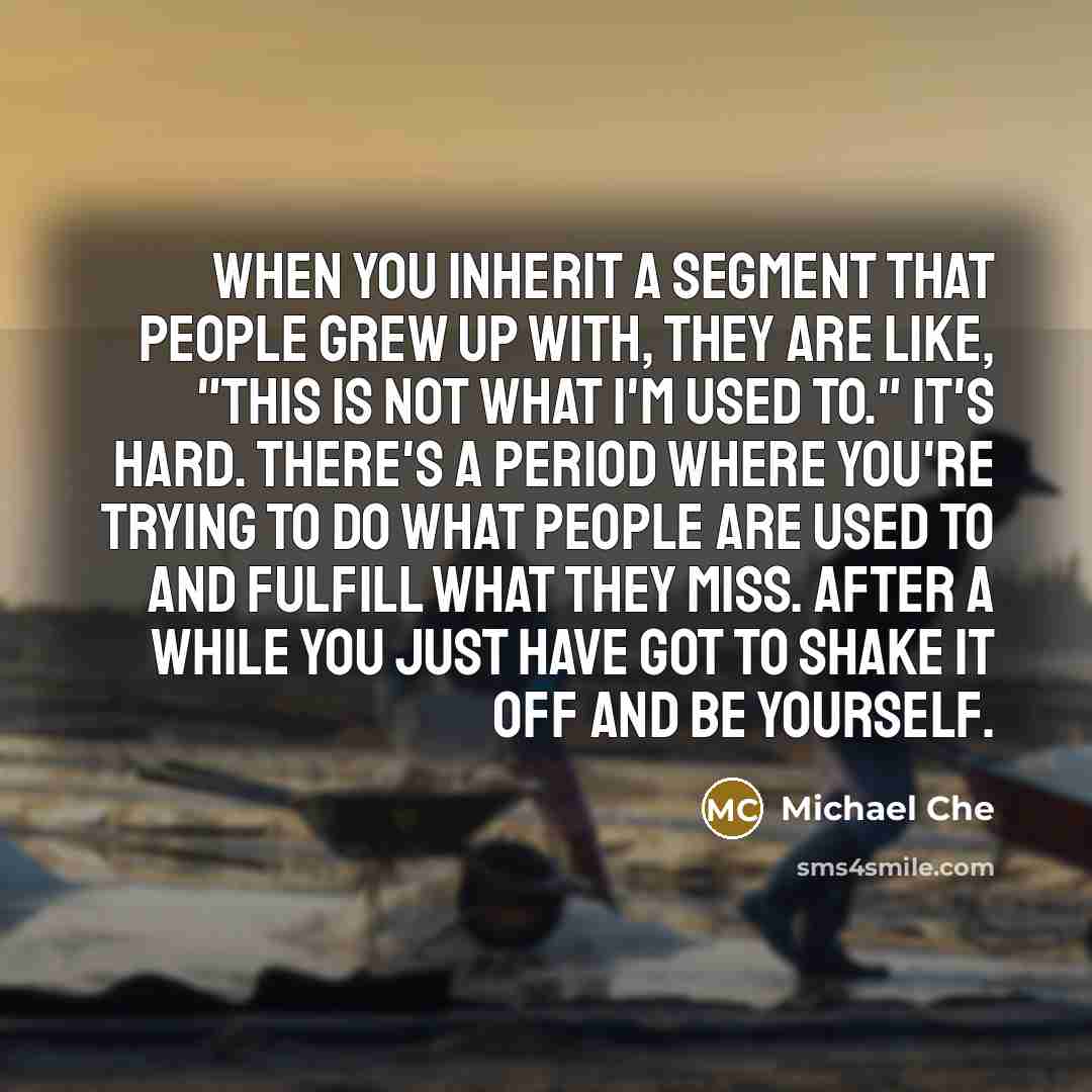 “When you inherit a segment that people grew up with, they are like, "This is not what I'm used to." It's hard. There's a period where you're trying to do what people are used to and fulfill what they miss. After a while you just have got to shake it off and be yourself.” quote by Michael Che
