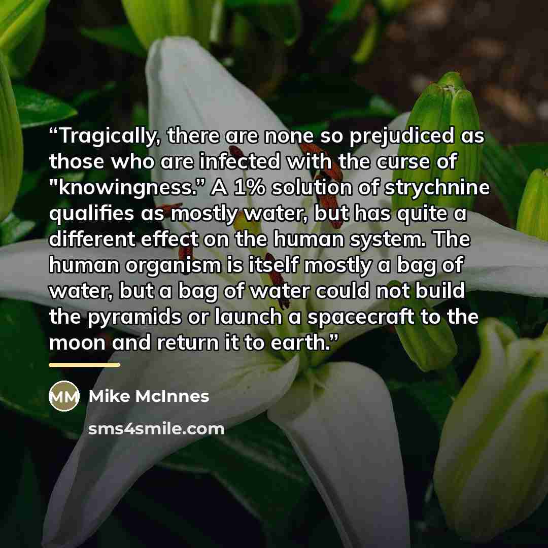 “Tragically, there are none so prejudiced as those who are infected with the curse of "knowingness.” A 1% solution of strychnine qualifies as mostly water, but has quite a different effect on the human system. The human organism is itself mostly a bag of water, but a bag of water could not build…” quote by Mike McInnes