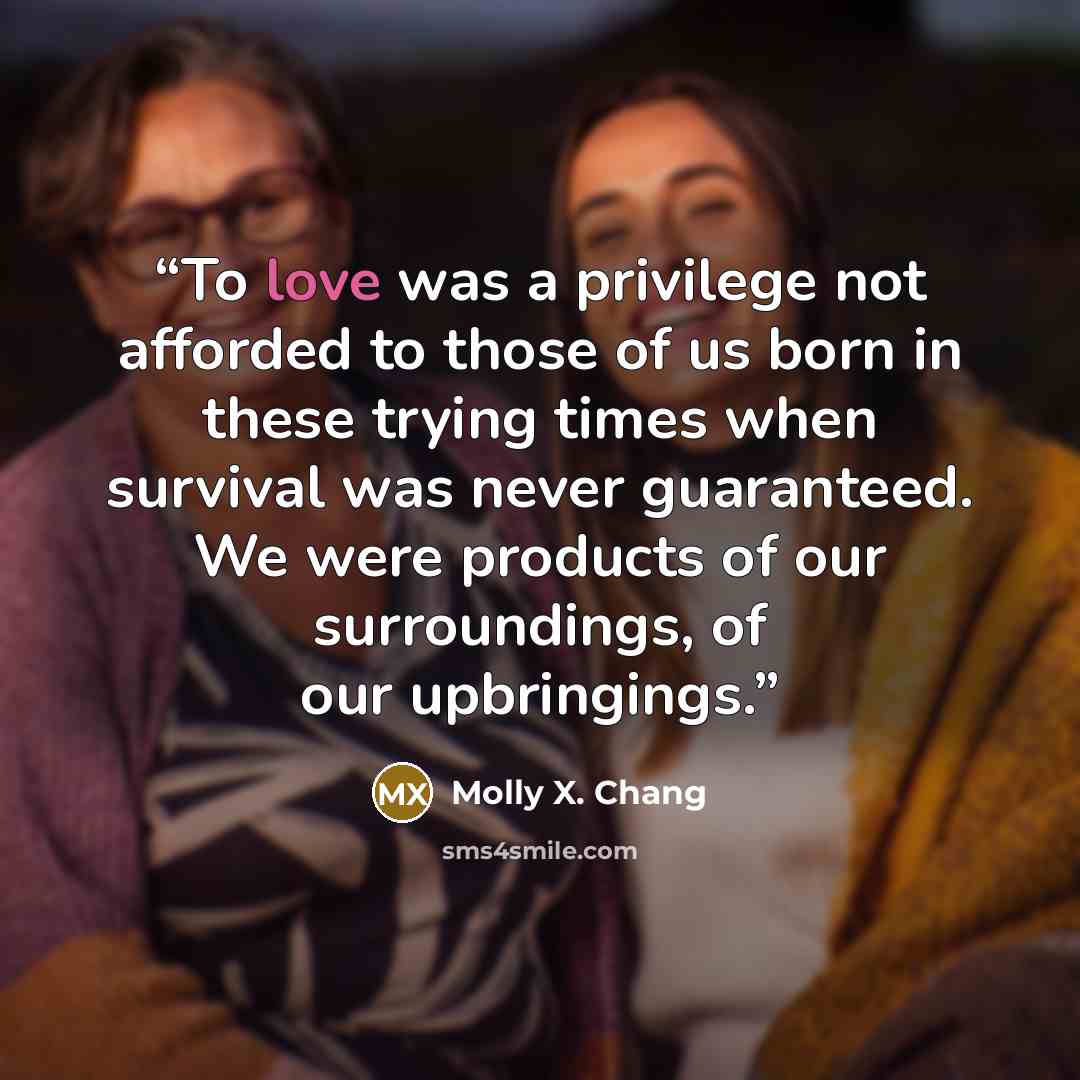 “To love was a privilege not afforded to those of us born in these trying times when survival was never guaranteed. We were products of our surroundings, of our upbringings.” quote by Molly X. Chang