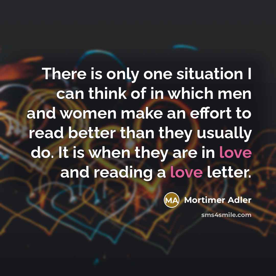 “There is only one situation I can think of in which men and women make an effort to read better than they usually do. It is when they are in love and reading a love letter.” quote by Mortimer Adler