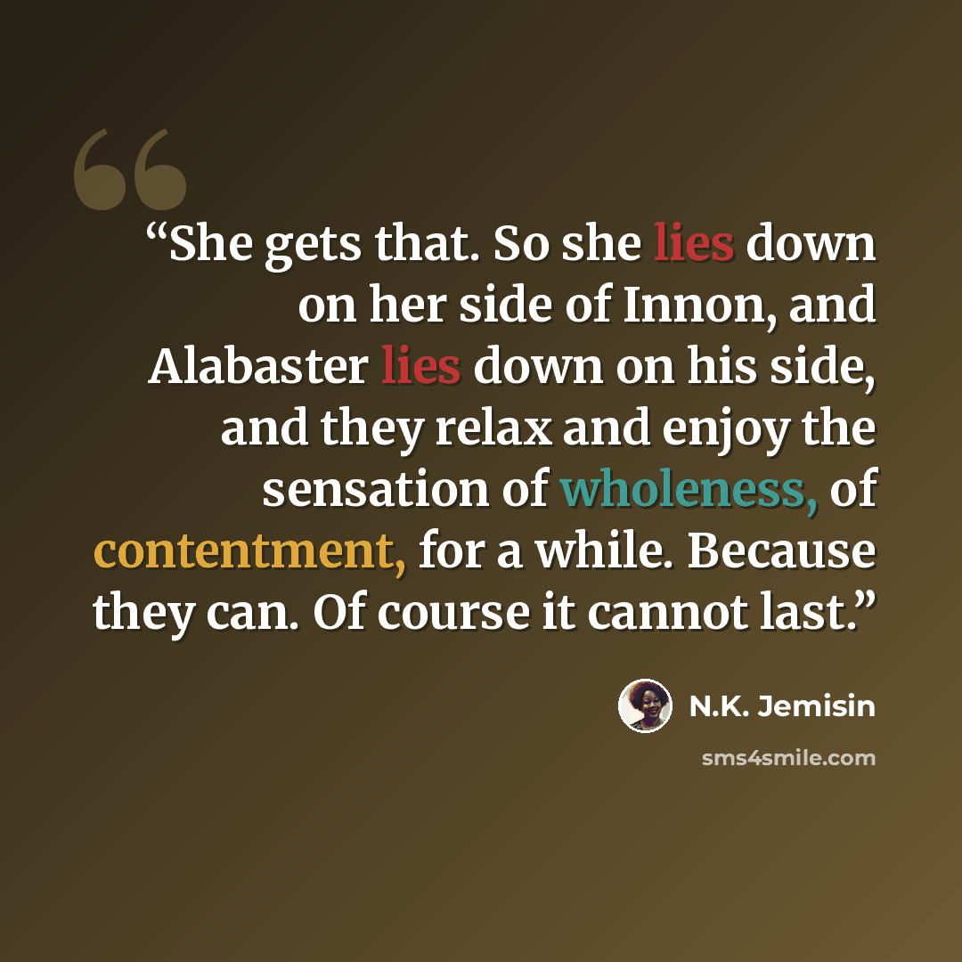 “She gets that. So she lies down on her side of Innon, and Alabaster lies down on his side, and they relax and enjoy the sensation of wholeness, of contentment, for a while. Because they can. Of course it cannot last.” quote by N.K. Jemisin