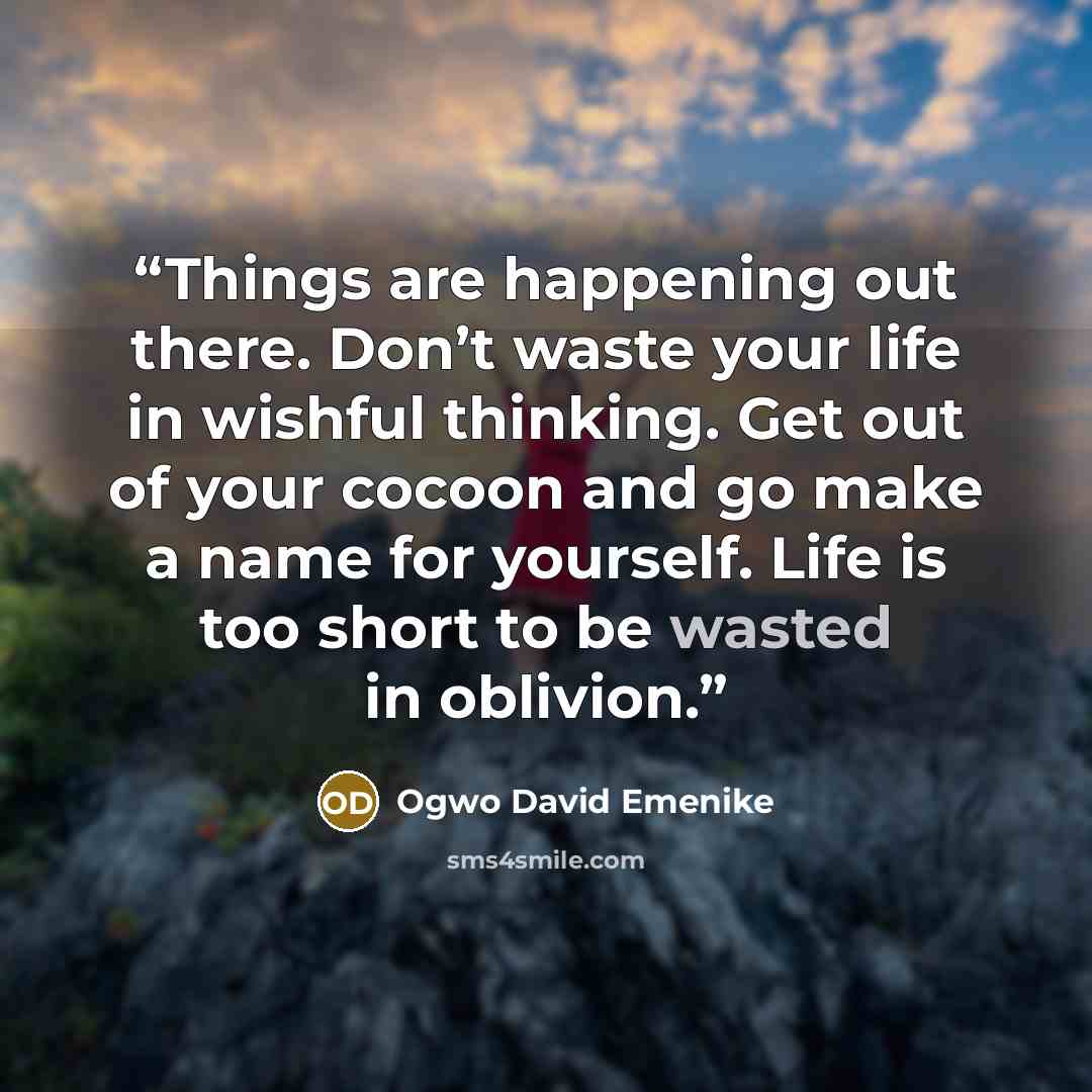“Things are happening out there. Don’t waste your life in wishful thinking. Get out of your cocoon and go make a name for yourself. Life is too short to be wasted in oblivion.” quote by Ogwo David Emenike