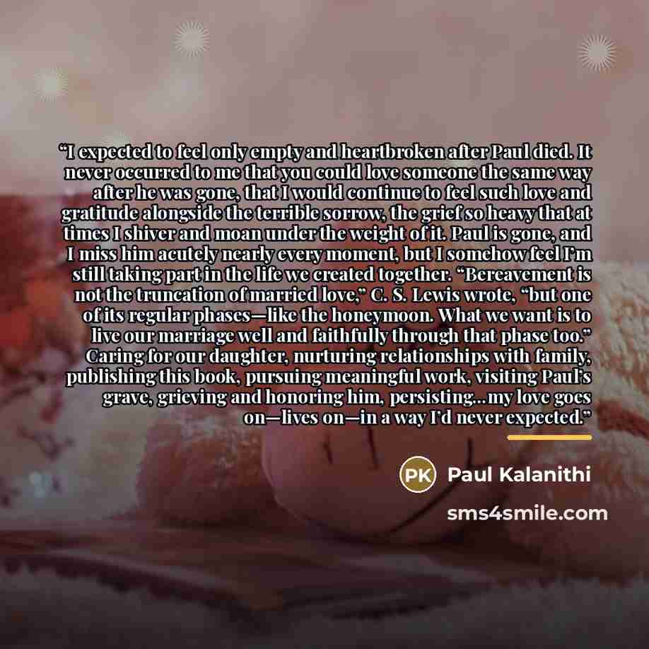 “I expected to feel only empty and heartbroken after Paul died. It never occurred to me that you could love someone the same way after he was gone, that I would continue to feel such love and gratitude alongside the terrible sorrow, the grief so heavy that at times I shiver and moan under the…” quote by Paul Kalanithi