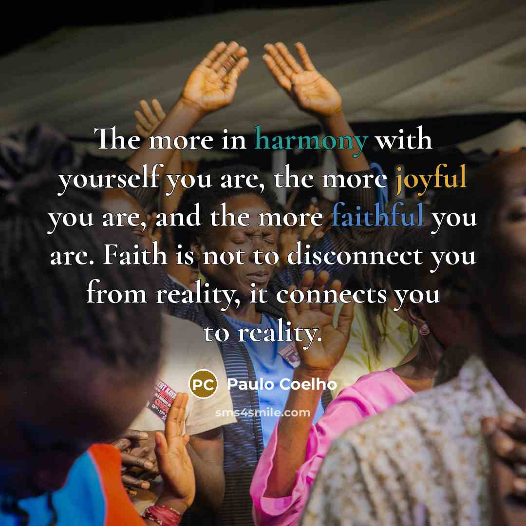 “The more in harmony with yourself you are, the more joyful you are, and the more faithful you are. Faith is not to disconnect you from reality, it connects you to reality.” quote by Paulo Coelho