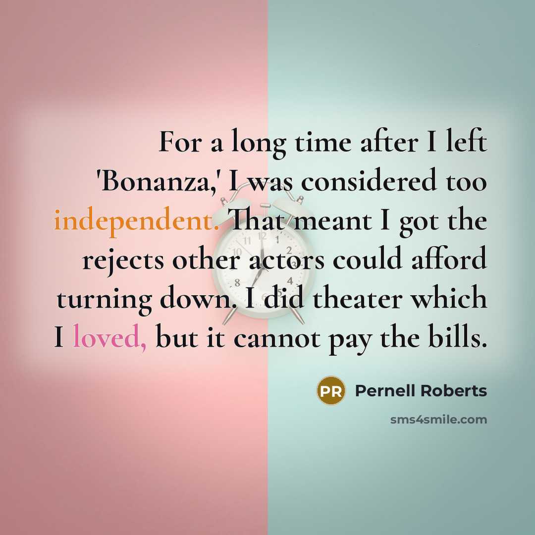 “For a long time after I left 'Bonanza,' I was considered too independent. That meant I got the rejects other actors could afford turning down. I did theater which I loved, but it cannot pay the bills.” quote by Pernell Roberts