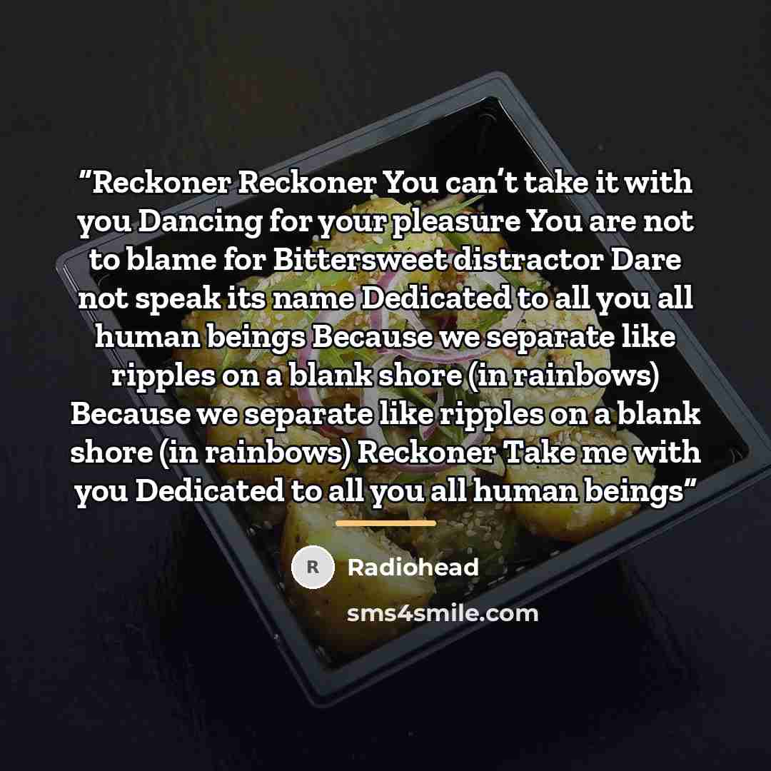 “Reckoner Reckoner You can’t take it with you Dancing for your pleasure You are not to blame for Bittersweet distractor Dare not speak its name Dedicated to all you all human beings Because we separate like ripples on a blank shore (in rainbows) Because we separate like ripples on a blank shore (in…” quote by Radiohead
