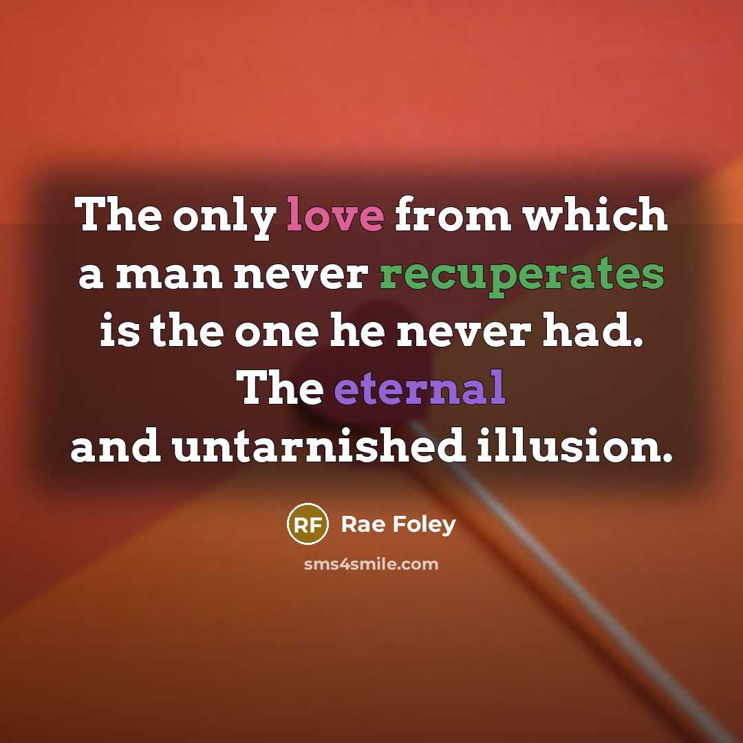 “The only love from which a man never recuperates is the one he never had. The eternal and untarnished illusion.” quote by Rae Foley