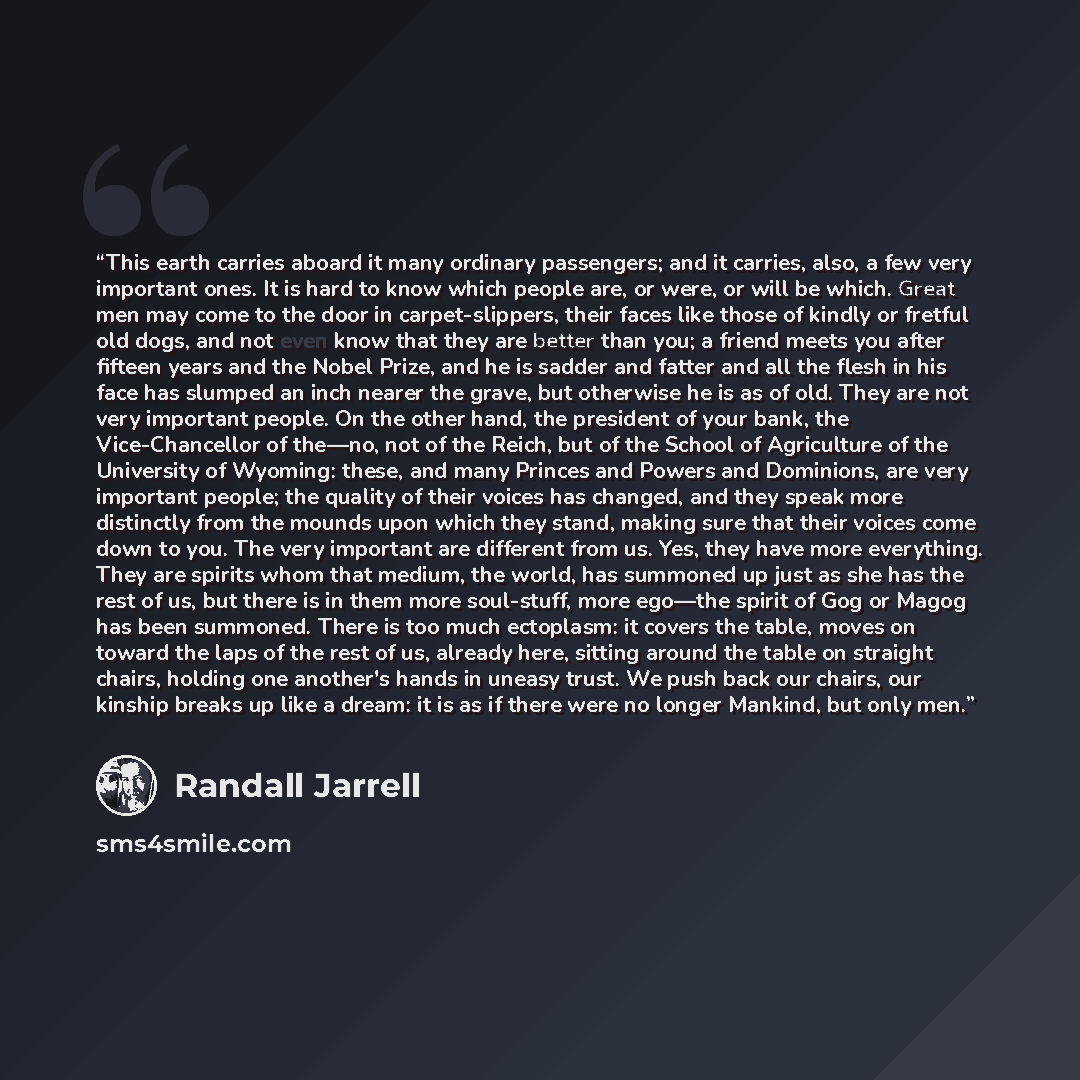 “This earth carries aboard it many ordinary passengers; and it carries, also, a few very important ones. It is hard to know which people are, or were, or will be which. Great men may come to the door in carpet-slippers, their faces like those of kindly or fretful old dogs, and not even know that…” quote by Randall Jarrell
