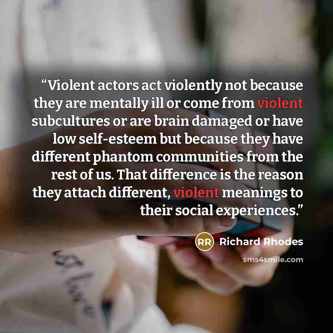 “Violent actors act violently not because they are mentally ill or come from violent subcultures or are brain damaged or have low self-esteem but because they have different phantom communities from the rest of us. That difference is the reason they attach different, violent meanings to their…” quote by Richard Rhodes