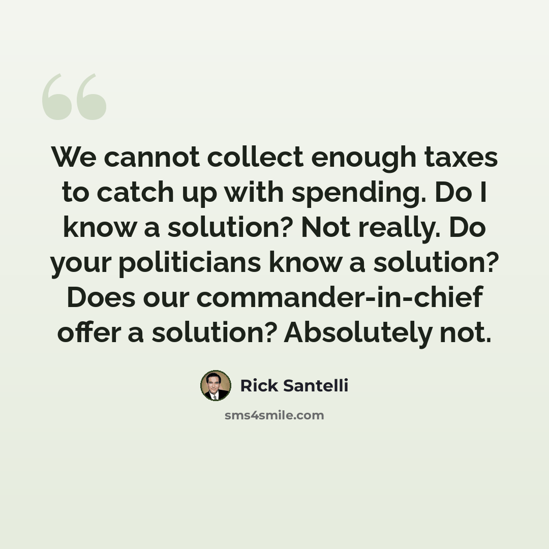 “We cannot collect enough taxes to catch up with spending. Do I know a solution? Not really. Do your politicians know a solution? Does our commander-in-chief offer a solution? Absolutely not.” quote by Rick Santelli