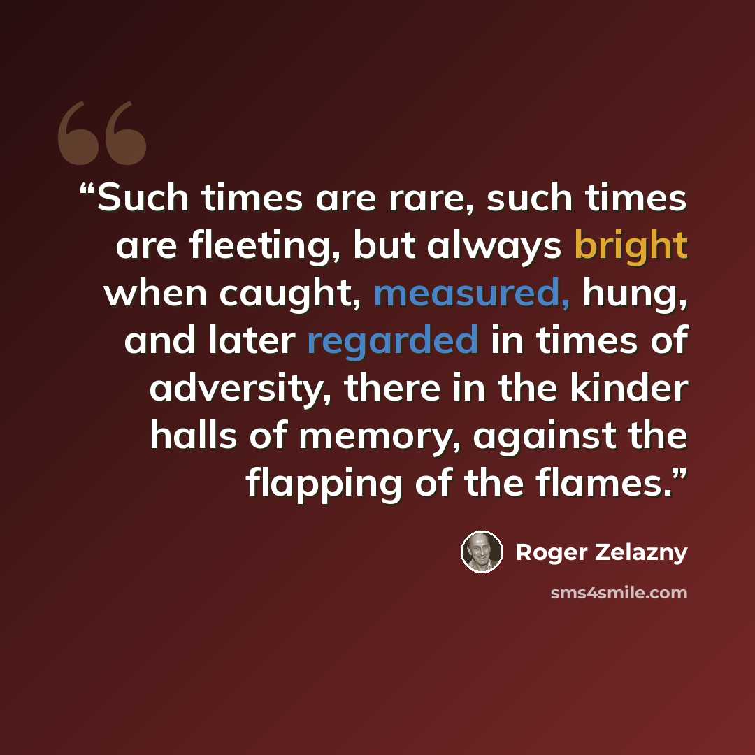 “Such times are rare, such times are fleeting, but always bright when caught, measured, hung, and later regarded in times of adversity, there in the kinder halls of memory, against the flapping of the flames.” quote by Roger Zelazny