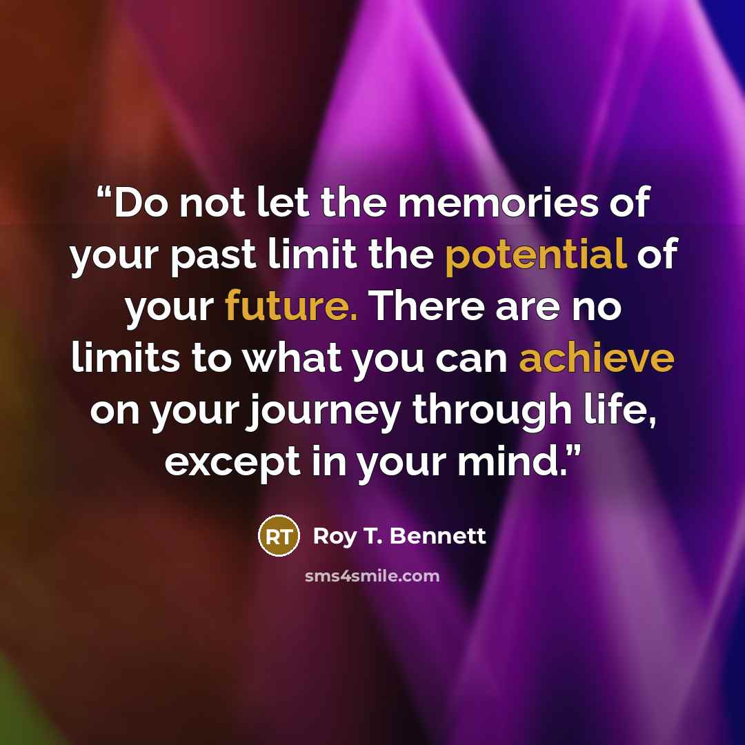 “Do not let the memories of your past limit the potential of your future. There are no limits to what you can achieve on your journey through life, except in your mind.” quote by Roy T. Bennett