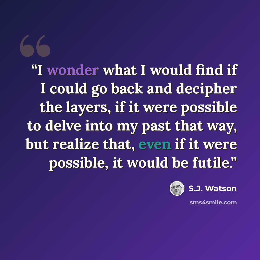 “I wonder what I would find if I could go back and decipher the layers, if it were possible to delve into my past that way, but realize that, even if it were possible, it would be futile.” quote by S.J. Watson