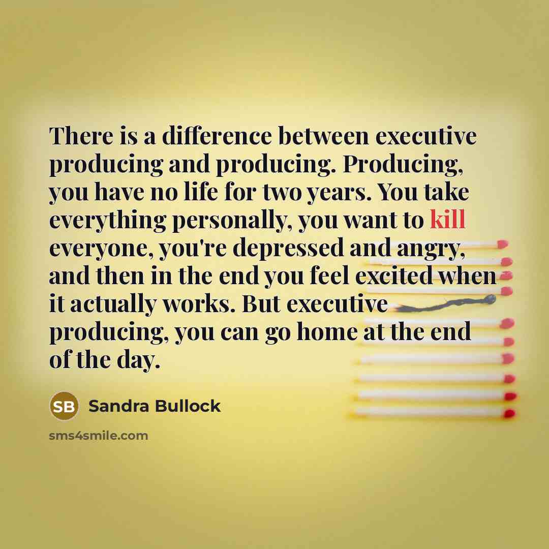 “There is a difference between executive producing and producing. Producing, you have no life for two years. You take everything personally, you want to kill everyone, you're depressed and angry, and then in the end you feel excited when it actually works. But executive producing, you can go home…” quote by Sandra Bullock