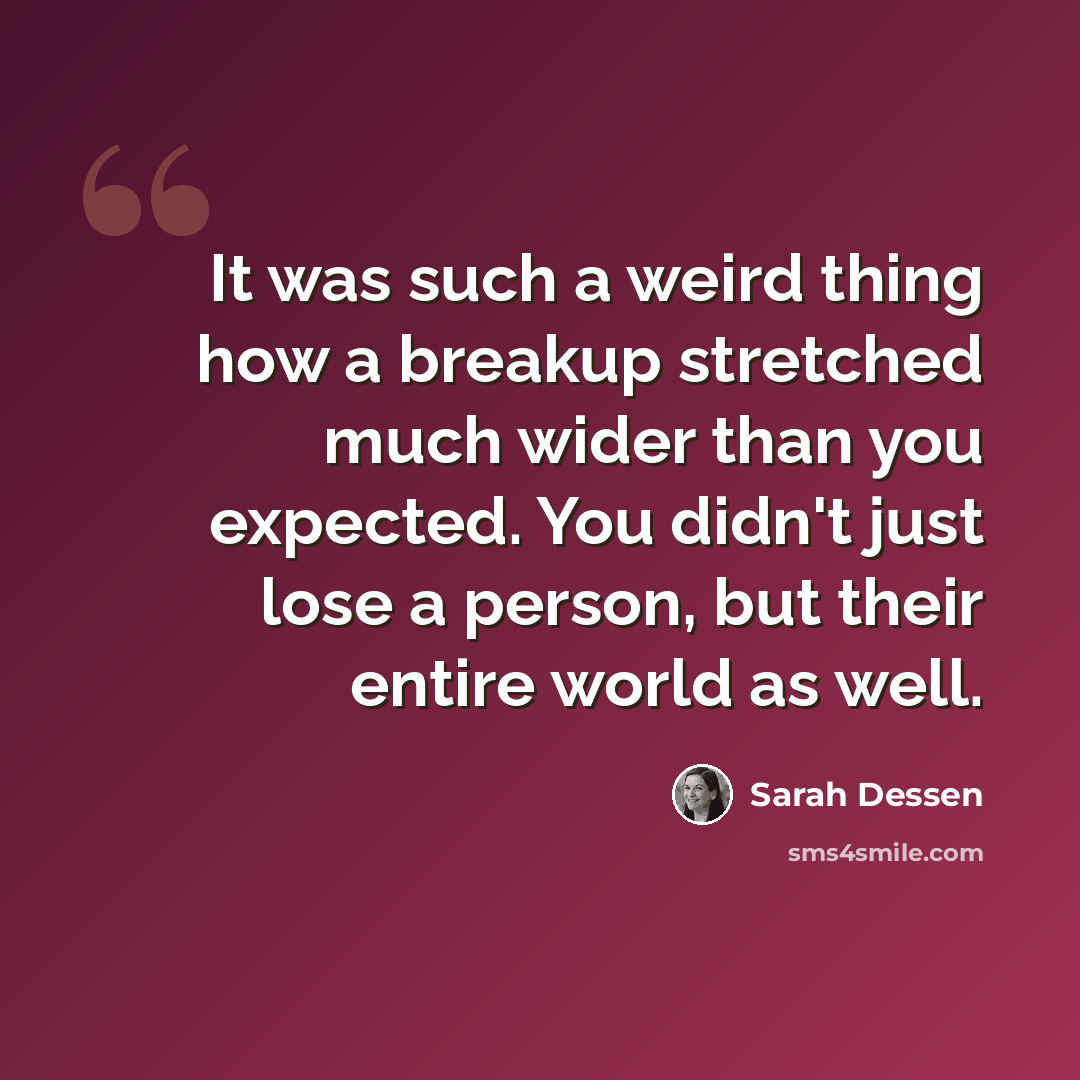 “It was such a weird thing how a breakup stretched much wider than you expected. You didn't just lose a person, but their entire world as well.” quote by Sarah Dessen