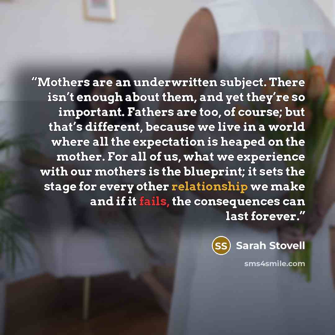 “Mothers are an underwritten subject. There isn’t enough about them, and yet they’re so important. Fathers are too, of course; but that’s different, because we live in a world where all the expectation is heaped on the mother. For all of us, what we experience with our mothers is the blueprint; it…” quote by Sarah Stovell