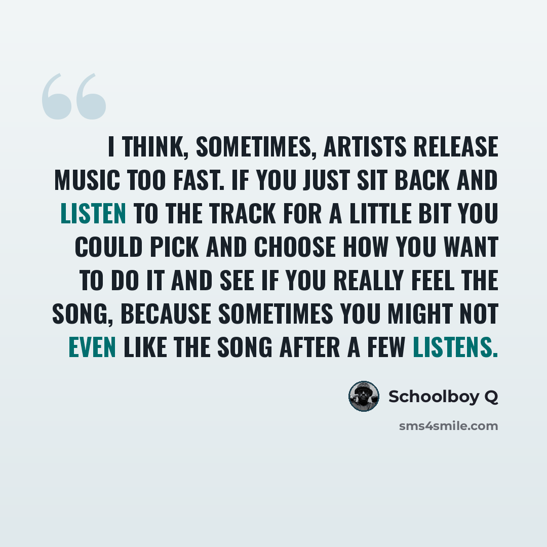 “I think, sometimes, artists release music too fast. If you just sit back and listen to the track for a little bit you could pick and choose how you want to do it and see if you really feel the song, because sometimes you might not even like the song after a few listens.” quote by Schoolboy Q