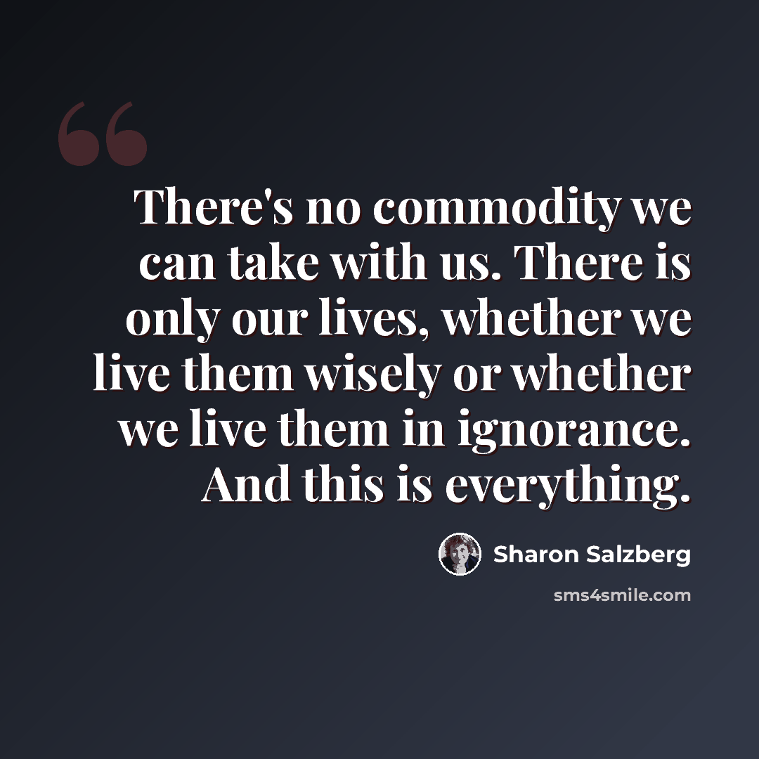 “There's no commodity we can take with us. There is only our lives, whether we live them wisely or whether we live them in ignorance. And this is everything.” quote by Sharon Salzberg