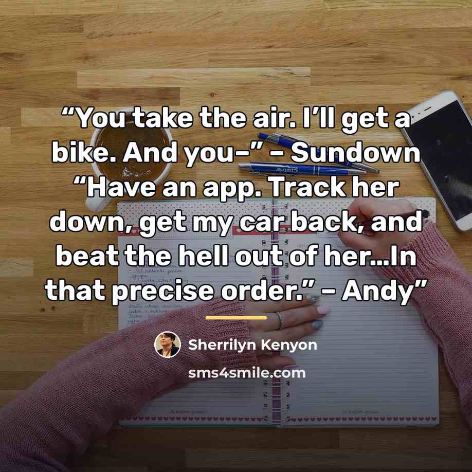 “You take the air. I’ll get a bike. And you–” – Sundown “Have an app. Track her down, get my car back, and beat the hell out of her…In that precise order.” – Andy” quote by Sherrilyn Kenyon