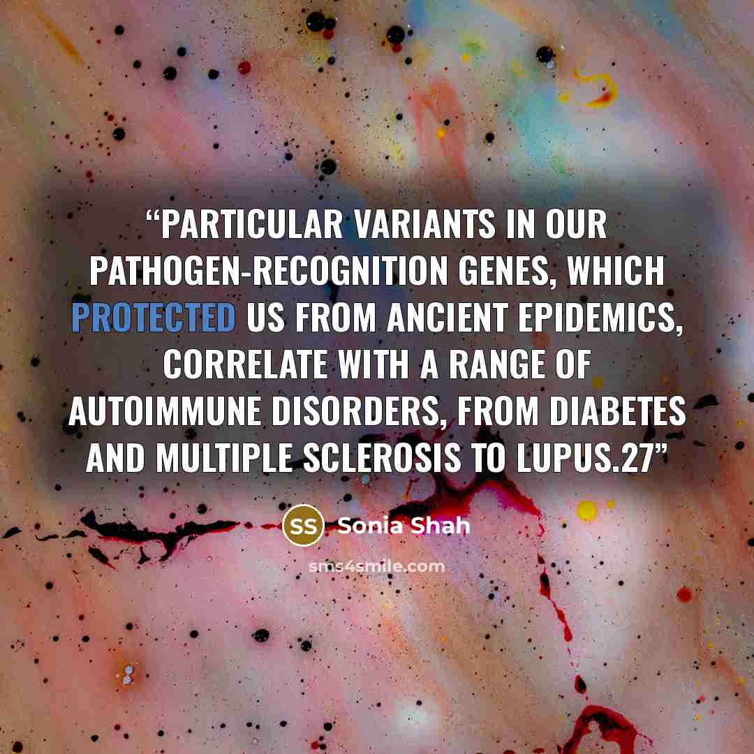“Particular variants in our pathogen-recognition genes, which protected us from ancient epidemics, correlate with a range of autoimmune disorders, from diabetes and multiple sclerosis to lupus.27” quote by Sonia Shah