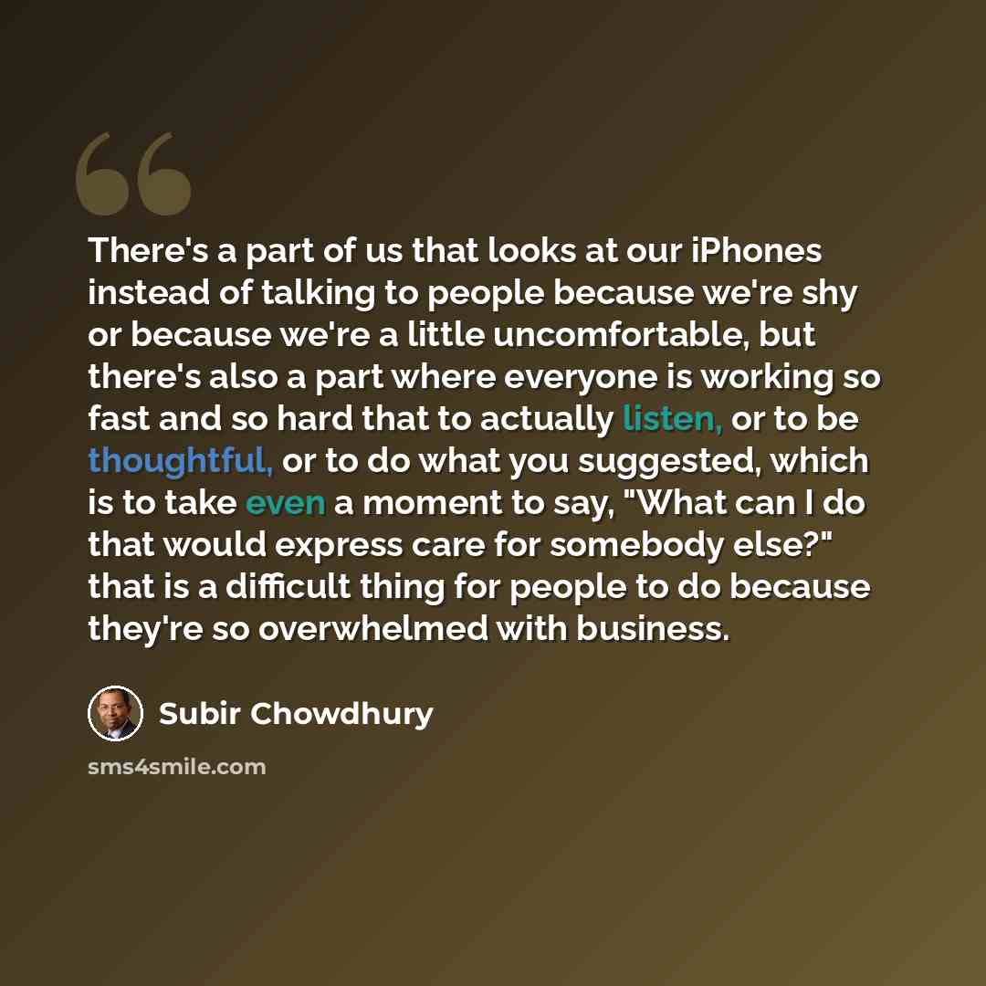 “There's a part of us that looks at our iPhones instead of talking to people because we're shy or because we're a little uncomfortable, but there's also a part where everyone is working so fast and so hard that to actually listen, or to be thoughtful, or to do what you suggested, which is to take…” quote by Subir Chowdhury
