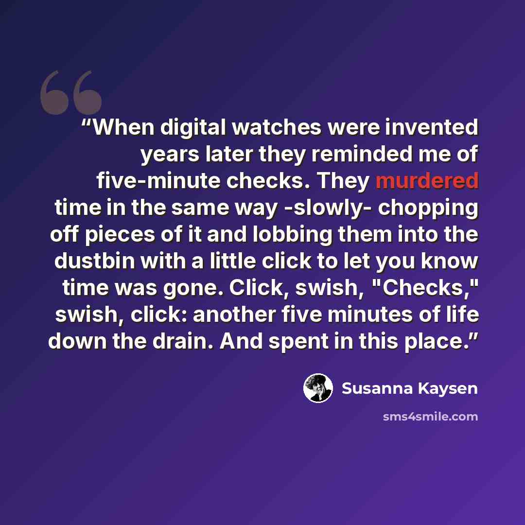 “When digital watches were invented years later they reminded me of five-minute checks. They murdered time in the same way -slowly- chopping off pieces of it and lobbing them into the dustbin with a little click to let you know time was gone. Click, swish, "Checks," swish, click: another five…” quote by Susanna Kaysen
