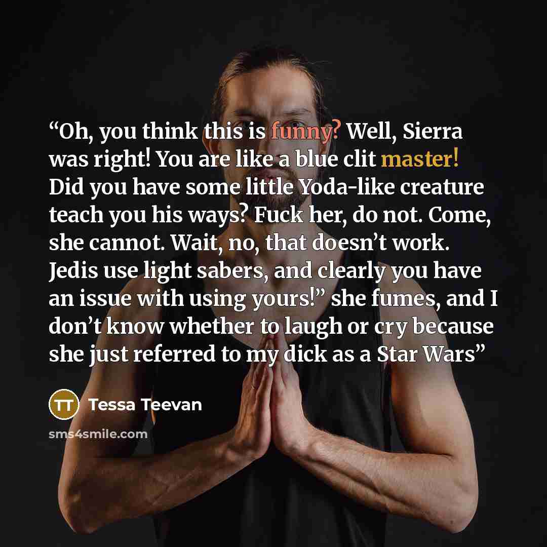 “Oh, you think this is funny? Well, Sierra was right! You are like a blue clit master! Did you have some little Yoda-like creature teach you his ways? Fuck her, do not. Come, she cannot. Wait, no, that doesn’t work. Jedis use light sabers, and clearly you have an issue with using yours!” she fumes…” quote by Tessa Teevan