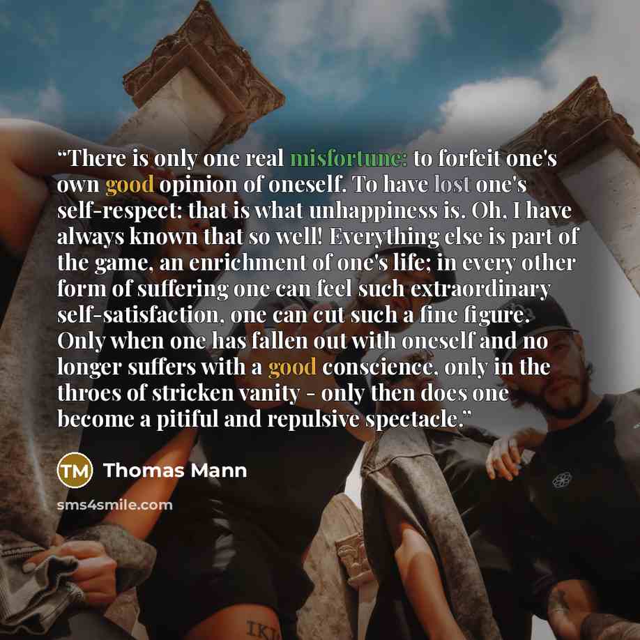 “There is only one real misfortune: to forfeit one's own good opinion of oneself. To have lost one's self-respect: that is what unhappiness is. Oh, I have always known that so well! Everything else is part of the game, an enrichment of one's life; in every other form of suffering one can feel such…” quote by Thomas Mann