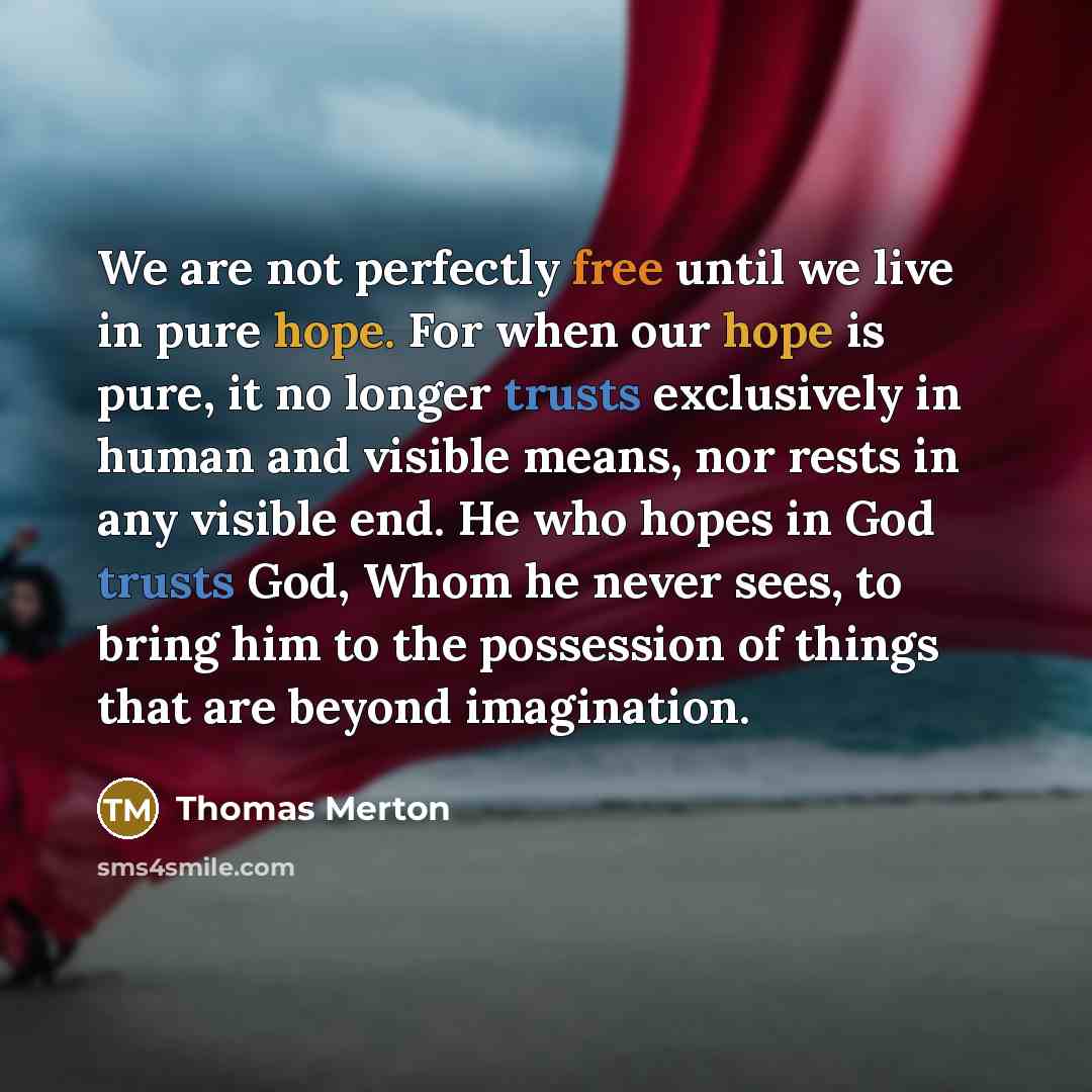 “We are not perfectly free until we live in pure hope. For when our hope is pure, it no longer trusts exclusively in human and visible means, nor rests in any visible end. He who hopes in God trusts God, Whom he never sees, to bring him to the possession of things that are beyond imagination.” quote by Thomas Merton