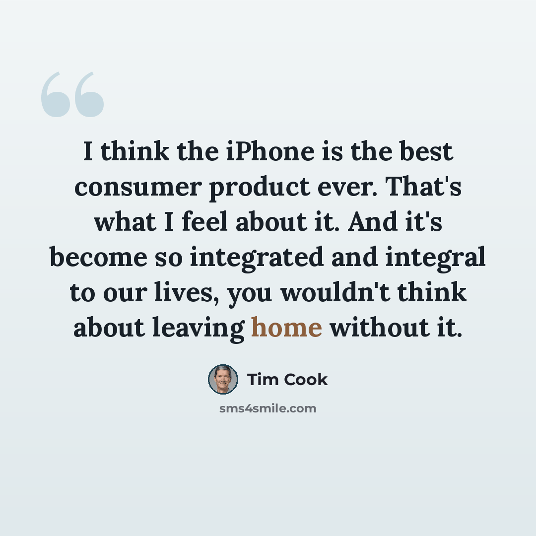 “I think the iPhone is the best consumer product ever. That's what I feel about it. And it's become so integrated and integral to our lives, you wouldn't think about leaving home without it.” quote by Tim Cook